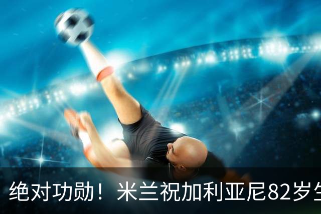 绝对功勋！米兰祝加利亚尼82岁生快，任职期间球队拿5个欧冠冠军